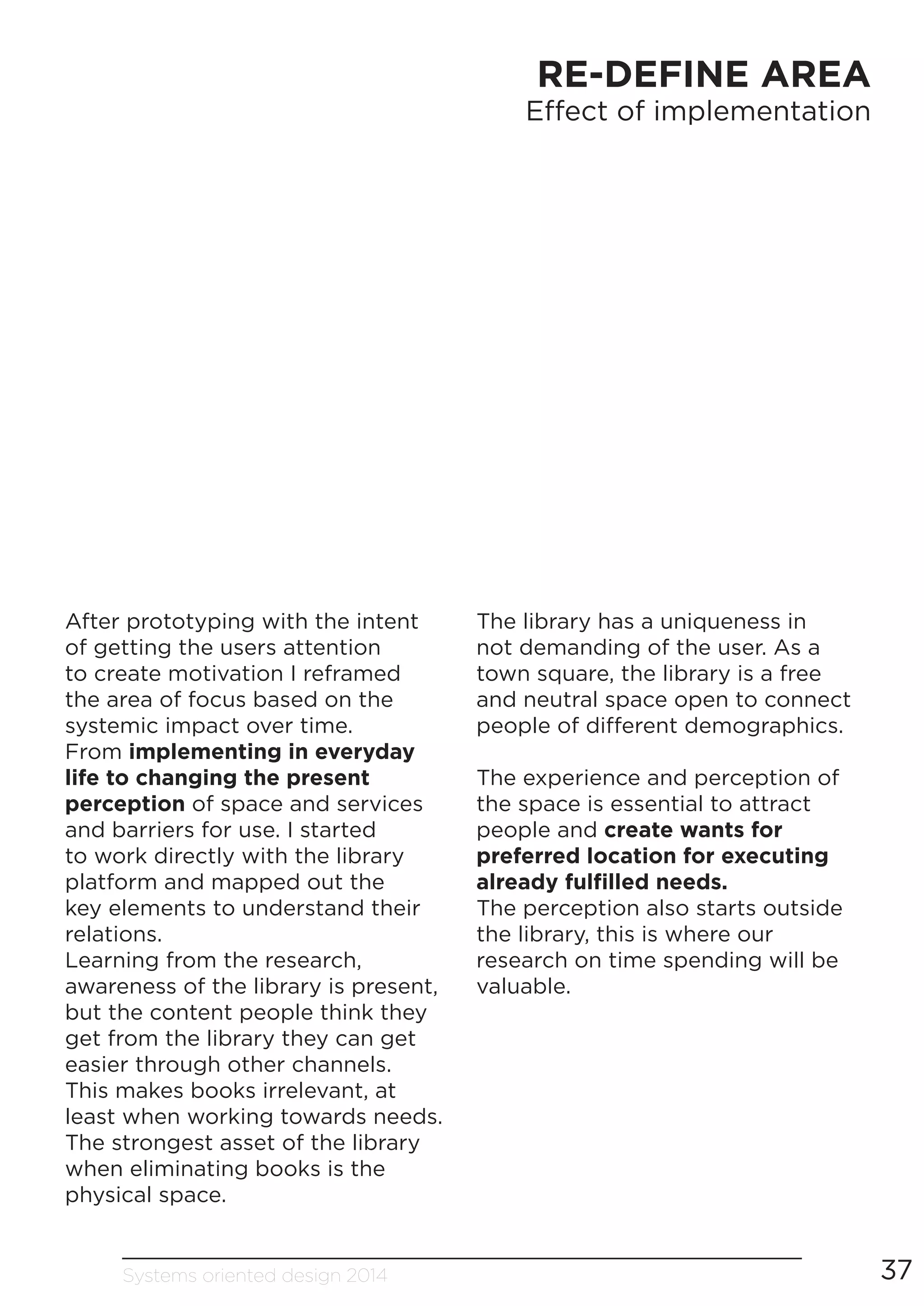 Systems oriented design 2014 37
RE-DEFINE AREA
Effect of implementation
After prototyping with the intent
of getting the users attention
to create motivation I reframed
the area of focus based on the
systemic impact over time.
From implementing in everyday
life to changing the present
perception of space and services
and barriers for use. I started
to work directly with the library
platform and mapped out the
key elements to understand their
relations.
Learning from the research,
awareness of the library is present,
but the content people think they
get from the library they can get
easier through other channels.
This makes books irrelevant, at
least when working towards needs.
The strongest asset of the library
when eliminating books is the
physical space.
The library has a uniqueness in
not demanding of the user. As a
town square, the library is a free
and neutral space open to connect
people of different demographics.
The experience and perception of
the space is essential to attract
people and create wants for
preferred location for executing
already fulfilled needs.
The perception also starts outside
the library, this is where our
research on time spending will be
valuable.
 