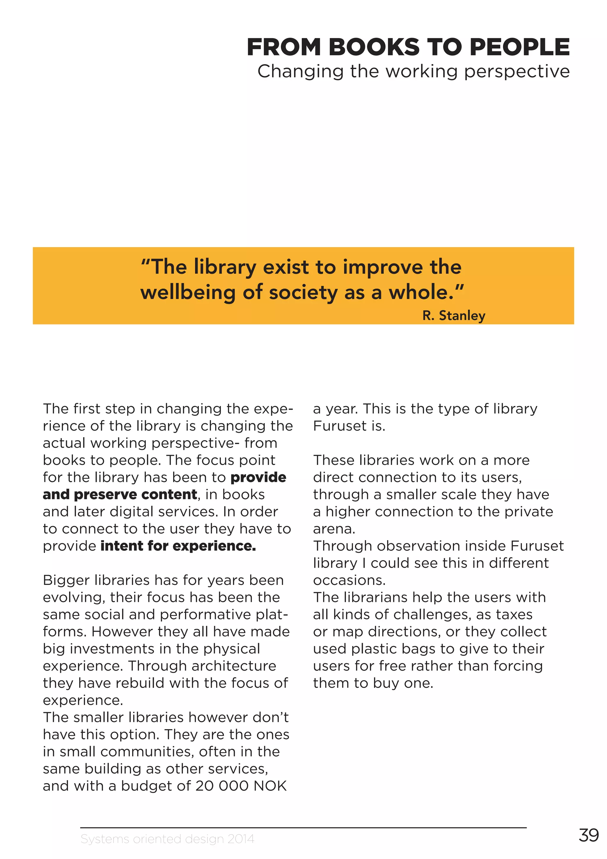 Systems oriented design 2014 39
FROM BOOKS TO PEOPLE
Changing the working perspective
“The library exist to improve the
wellbeing of society as a whole.”
R. Stanley
The first step in changing the expe-
rience of the library is changing the
actual working perspective- from
books to people. The focus point
for the library has been to provide
and preserve content, in books
and later digital services. In order
to connect to the user they have to
provide intent for experience.
Bigger libraries has for years been
evolving, their focus has been the
same social and performative plat-
forms. However they all have made
big investments in the physical
experience. Through architecture
they have rebuild with the focus of
experience.
The smaller libraries however don’t
have this option. They are the ones
in small communities, often in the
same building as other services,
and with a budget of 20 000 NOK
a year. This is the type of library
Furuset is.
These libraries work on a more
direct connection to its users,
through a smaller scale they have
a higher connection to the private
arena.
Through observation inside Furuset
library I could see this in different
occasions.
The librarians help the users with
all kinds of challenges, as taxes
or map directions, or they collect
used plastic bags to give to their
users for free rather than forcing
them to buy one.
 