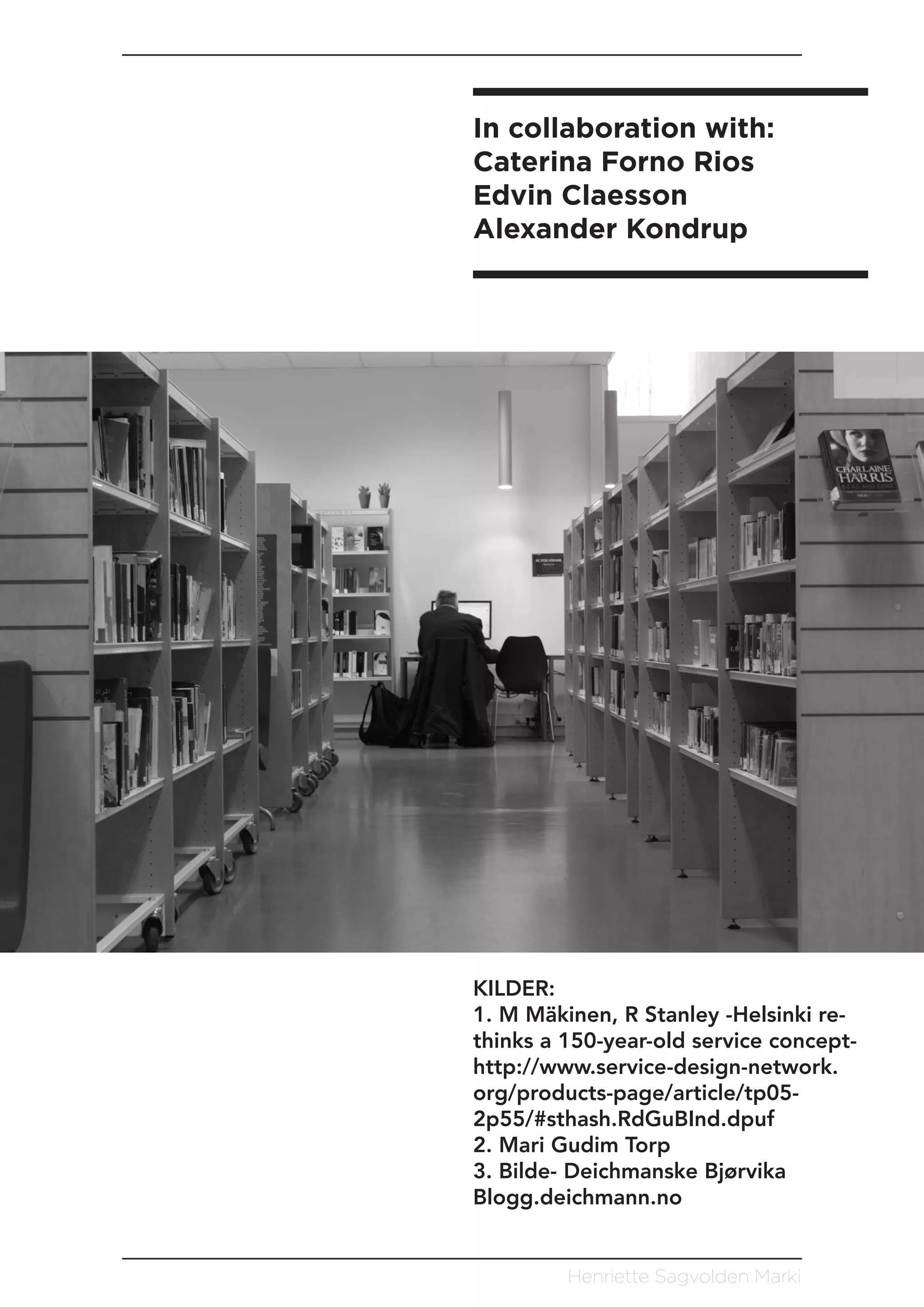 Henriette Sagvolden Marki
KILDER:
1. M Mäkinen, R Stanley -Helsinki re-
thinks a 150-year-old service concept-
http://www.service-design-network.
org/products-page/article/tp05-
2p55/#sthash.RdGuBInd.dpuf
2. Mari Gudim Torp
3. Bilde- Deichmanske Bjørvika
Blogg.deichmann.no
In collaboration with:
Caterina Forno Rios
Edvin Claesson
Alexander Kondrup
 