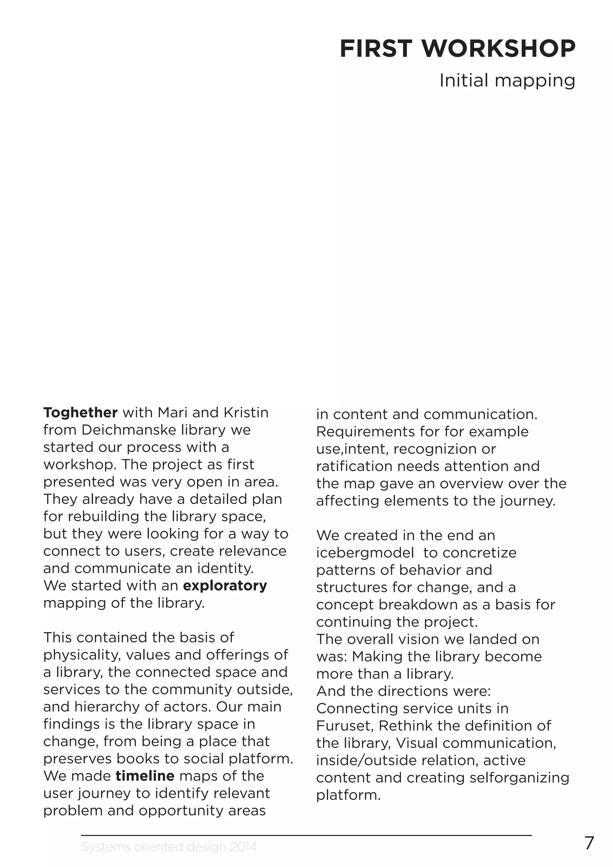 Systems oriented design 2014 7
FIRST WORKSHOP
Initial mapping
Toghether with Mari and Kristin
from Deichmanske library we
started our process with a
workshop. The project as first
presented was very open in area.
They already have a detailed plan
for rebuilding the library space,
but they were looking for a way to
connect to users, create relevance
and communicate an identity.
We started with an exploratory
mapping of the library.
This contained the basis of
physicality, values and offerings of
a library, the connected space and
services to the community outside,
and hierarchy of actors. Our main
findings is the library space in
change, from being a place that
preserves books to social platform.
We made timeline maps of the
user journey to identify relevant
problem and opportunity areas
in content and communication.
Requirements for for example
use,intent, recognizion or
ratification needs attention and
the map gave an overview over the
affecting elements to the journey.
We created in the end an
icebergmodel to concretize
patterns of behavior and
structures for change, and a
concept breakdown as a basis for
continuing the project.
The overall vision we landed on
was: Making the library become
more than a library.
And the directions were:
Connecting service units in
Furuset, Rethink the definition of
the library, Visual communication,
inside/outside relation, active
content and creating selforganizing
platform.
 