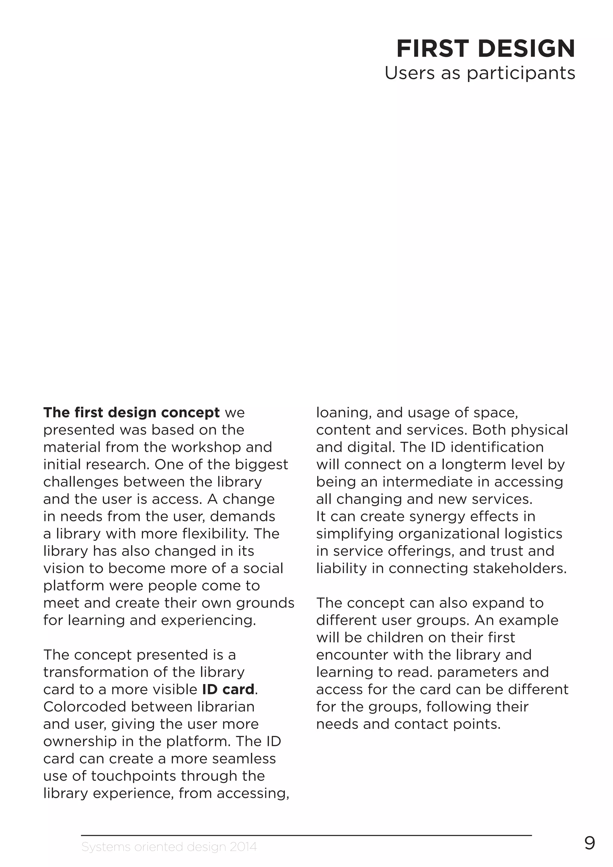 Systems oriented design 2014 9
FIRST DESIGN
Users as participants
The first design concept we
presented was based on the
material from the workshop and
initial research. One of the biggest
challenges between the library
and the user is access. A change
in needs from the user, demands
a library with more flexibility. The
library has also changed in its
vision to become more of a social
platform were people come to
meet and create their own grounds
for learning and experiencing.
The concept presented is a
transformation of the library
card to a more visible ID card.
Colorcoded between librarian
and user, giving the user more
ownership in the platform. The ID
card can create a more seamless
use of touchpoints through the
library experience, from accessing,
loaning, and usage of space,
content and services. Both physical
and digital. The ID identification
will connect on a longterm level by
being an intermediate in accessing
all changing and new services.
It can create synergy effects in
simplifying organizational logistics
in service offerings, and trust and
liability in connecting stakeholders.
The concept can also expand to
different user groups. An example
will be children on their first
encounter with the library and
learning to read. parameters and
access for the card can be different
for the groups, following their
needs and contact points.
 