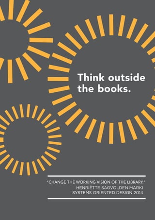 Think outside
the books.
HENRIËTTE SAGVOLDEN MARKI
SYSTEMS ORIENTED DESIGN 2014
“CHANGE THE WORKING VISION OF THE LIBRARY.”
 