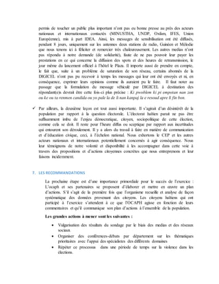 permis de toucher un public plus important n’ont pas eu bonne presse au près des acteurs
nationaux et internationaux contactés (MINUSTHA, UNDP, Oxfam, IFES, Union
Européenne), mis à part IDEA. Ainsi, les messages de sensibilisation ont été diffusés,
pendant 8 jours, uniquement sur les antennes deux stations de radio, Guinéen et Mélodie
que nous tenons ici à féliciter et remercier très chaleureusement. Les autres medias n’ont
pas répondu à notre demande (de solidarité), faute de ne pas pouvoir leur payer les
prestations en ce qui concerne la diffusion des spots et des heures de retransmission, le
jour même du lancement officiel à l’hôtel le Plaza. Il importe aussi de prendre en compte,
le fait que, suite à un problème de saturation de son réseau, certains abonnés de la
DIGICEL n’ont pas pu recevoir à temps les messages qui leur ont été envoyés et ni, en
conséquence, exprimer leurs opinions comme ils auraient pu le faire. Il faut noter au
passage que la formulation du message véhiculé par DIGICEL à destination des
répondant(e)s devrait être cette fois-ci plus précise : Ki pwoblem ki pi empotan nan zon
ou ke ou ta renmen candida ou yo pale la de li nan kanpaj la e resoud apre li fin bon.
 Par ailleurs, la deuxième leçon est tout aussi importante. Il s’agirait d’un désintérêt de la
population par rapport à la question électorale. L’électorat haïtien parait ne pas être
suffisamment imbu de l’enjeu démocratique, citoyen, sociopolitique de cette élection,
comme cela se doit. Il reste pour l’heure diffus ou sceptique par rapport aux incertitudes
qui entourent son déroulement. Il y a alors du travail à faire en matière de communication
et d’éducation civique, ceci, à l’échelon national. Nous exhortons le CEP et les autres
acteurs nationaux et internationaux potentiellement concernés à agir conséquence. Nous
leur témoignons de notre volonté et disponibilité à les accompagner dans cette voie à
travers des propositions et d’actions citoyennes concrètes que nous entreprenons et leur
faisons incidemment.
7. LES RECOMMANDATIONS
La prochaine étape est d’une importance primordiale pour le succès de l’exercice :
L’ocaph et ses partenaires se proposent d’élaborer et mettre en œuvre un plan
d’actions. S’il s’agit de la première fois que l’organisme recueille et analyse de façon
systématique des données provenant des citoyens. Les citoyens haïtiens qui ont
participé à l’exercice s’attendent à ce que l’OCAPH agisse en fonction de leurs
commentaires et qu’il communique son plan d’actions à l’ensemble de la population.
Les grandes actions à mener sont les suivantes :
 Vulgarisation des résultats du sondage par le biais des medias et des réseaux
sociaux
 Organiser des conférences-débats par département sur les thématiques
prioritaires avec l’appui des spécialistes des différents domaines
 Répéter ce processus dans une période de temps sur la violence dans les
élections.
 