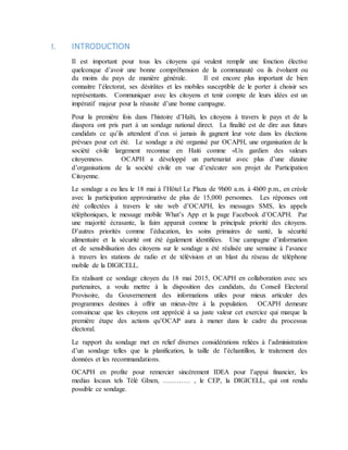 I. INTRODUCTION
Il est important pour tous les citoyens qui veulent remplir une fonction élective
quelconque d’avoir une bonne compréhension de la communauté ou ils évoluent ou
du moins du pays de manière générale. Il est encore plus important de bien
connaitre l’électorat, ses désirâtes et les mobiles susceptible de le porter à choisir ses
représentants. Communiquer avec les citoyens et tenir compte de leurs idées est un
impératif majeur pour la réussite d’une bonne campagne.
Pour la première fois dans l’histoire d’Haïti, les citoyens à travers le pays et de la
diaspora ont pris part à un sondage national direct. La finalité est de dire aux futurs
candidats ce qu’ils attendent d’eux si jamais ils gagnent leur vote dans les élections
prévues pour cet été. Le sondage a été organisé par OCAPH, une organisation de la
société civile largement reconnue en Haiti comme «Un gardien des valeurs
citoyennes». OCAPH a développé un partenariat avec plus d’une dizaine
d’organisations de la société civile en vue d’exécuter son projet de Participation
Citoyenne.
Le sondage a eu lieu le 18 mai à l’Hôtel Le Plaza de 9h00 a.m. à 4h00 p.m., en créole
avec la participation approximative de plus de 15,000 personnes. Les réponses ont
été collectées à travers le site web d’OCAPH, les messages SMS, les appels
téléphoniques, le message mobile What’s App et la page Facebook d’OCAPH. Par
une majorité écrasante, la faim apparait comme la principale priorité des citoyens.
D’autres priorités comme l’éducation, les soins primaires de santé, la sécurité
alimentaire et la sécurité ont été également identifiées. Une campagne d’information
et de sensibilisation des citoyens sur le sondage a été réalisée une semaine à l’avance
à travers les stations de radio et de télévision et un blast du réseau de téléphone
mobile de la DIGICELL.
En réalisant ce sondage citoyen du 18 mai 2015, OCAPH en collaboration avec ses
partenaires, a voulu mettre à la disposition des candidats, du Conseil Electoral
Provisoire, du Gouvernement des informations utiles pour mieux articuler des
programmes destines à offrir un mieux-être à la population. OCAPH demeure
convaincue que les citoyens ont apprécié à sa juste valeur cet exercice qui marque la
première étape des actions qu’OCAP aura à mener dans le cadre du processus
électoral.
Le rapport du sondage met en relief diverses considérations reliées à l’administration
d’un sondage telles que la planification, la taille de l’échantillon, le traitement des
données et les recommandations.
OCAPH en profite pour remercier sincèrement IDEA pour l’appui financier, les
medias locaux tels Télé GInen, ………… , le CEP, la DIGICELL, qui ont rendu
possible ce sondage.
 