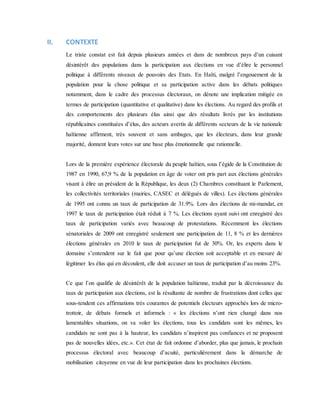 II. CONTEXTE
Le triste constat est fait depuis plusieurs années et dans de nombreux pays d’un cuisant
désintérêt des populations dans la participation aux élections en vue d’élire le personnel
politique à différents niveaux de pouvoirs des Etats. En Haïti, malgré l’engouement de la
population pour la chose politique et sa participation active dans les débats politiques
notamment, dans le cadre des processus électoraux, on dénote une implication mitigée en
termes de participation (quantitative et qualitative) dans les élections. Au regard des profils et
des comportements des plusieurs élus ainsi que des résultats livrés par les institutions
républicaines constituées d’élus, des acteurs avertis de différents secteurs de la vie nationale
haïtienne affirment, très souvent et sans ambages, que les électeurs, dans leur grande
majorité, donnent leurs votes sur une base plus émotionnelle que rationnelle.
Lors de la première expérience électorale du peuple haïtien, sous l’égide de la Constitution de
1987 en 1990, 67,9 % de la population en âge de voter ont pris part aux élections générales
visant à élire un président de la République, les deux (2) Chambres constituant le Parlement,
les collectivités territoriales (mairies, CASEC et délégués de villes). Les élections générales
de 1995 ont connu un taux de participation de 31.9%. Lors des élections de mi-mandat, en
1997 le taux de participation était réduit à 7 %. Les élections ayant suivi ont enregistré des
taux de participation variés avec beaucoup de protestations. Récemment les élections
sénatoriales de 2009 ont enregistré seulement une participation de 11, 8 % et les dernières
élections générales en 2010 le taux de participation fut de 30%. Or, les experts dans le
domaine s’entendent sur le fait que pour qu’une élection soit acceptable et en mesure de
légitimer les élus qui en découlent, elle doit accuser un taux de participation d’au moins 23%.
Ce que l’on qualifie de désintérêt de la population haïtienne, traduit par la décroissance du
taux de participation aux élections, est la résultante de nombre de frustrations dont celles que
sous-tendent ces affirmations très courantes de potentiels électeurs approchés lors de micro-
trottoir, de débats formels et informels : « les élections n’ont rien changé dans nos
lamentables situations, on va voler les élections, tous les candidats sont les mêmes, les
candidats ne sont pas à la hauteur, les candidats n’inspirent pas confiances et ne proposent
pas de nouvelles idées, etc.». Cet état de fait ordonne d’aborder, plus que jamais, le prochain
processus électoral avec beaucoup d’acuité, particulièrement dans la démarche de
mobilisation citoyenne en vue de leur participation dans les prochaines élections.
 