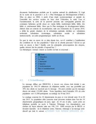 documents fondamentaux produits par le système national de planification. Il s’agit
de la «carte de la pauvreté » et le « Plan Stratégique de Développement d’Haïti ».
Mise en place en 2004, à partir d’une étude socioéconomique et spatiale de
l’ensemble des services sociaux de base dont l’éducation, la santé l’eau et
l’assainissement, la carte de la pauvreté présente une cartographie générale des
communes haïtiennes qu’elle classe en : moins faible, modérément faible, faible, très
faible et extrêmement faible. Alors que le Plan stratégique de développement haïtien,
élaboré dans un contexte de reconstruction, suite aux événements du 12 janvier 2010,
a défini les grands chantiers de la refondation nationale, déclinée en : refondation
territoriale, refondation économique, refondation sociale et refondation
institutionnelle; un cadre programmatique établi sur 20 ans.
En quoi la mise en œuvre de ce plan depuis lors, va-t-il contribué à l’amélioration
des conditions de vie des populations ? Quel est le chemin parcouru ? Qu’est ce qui
reste en encore à faire ? Quelles sont les principales préoccupations des citoyens,
quelles doivent être les priorités d’aujourd’hui ?
Les thématiques retenues étaient au nombre de huit et concernait :
4.2. L’Echantillonnage
Le message diffuse par DIGICELL à travers son réseau était destiné à une
population de 190,118 utilisateurs de téléphone mobile, avec une possibilité que
30% des clients ne reçoivent pas le message. On peut conclure que les messages
directs ont atteint 133,000 clients. Notre hypothèse était d’atteindre 10% de cette
population soit 13,300 participants au sondage du 18 mai 2015.
Le sondage concerne les 10 départements du pays et s’est déroulé entre 18 et 20
mai 2015. La population cible concerne toute personne résidant dans l’un des 10
départements géographiques du pays, âgée de 18 ans et plus, ayant certes un
téléphone portable ou accès à l’internet, Whatsapp. Les répondant(e)s sont
choisies de façon aléatoire suite aux 190, 118 SMS envoyés par la DICEL et
devaient répondre via le téléphone (sms), l’internet, whatsapp à un message semi-
directif qui était le suivant: « PATISIPE NAN SONDAJ SITWAYEN AN -
 La Sante
 L’Education
 La Faim
 L’insécurité
 L’injustice
 L’environnement
 Eau et Assainissement
 Autres…….
 
