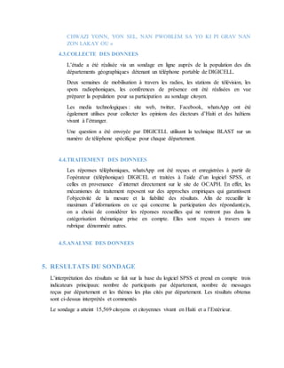 CHWAZI YONN, YON SEL, NAN PWOBLEM SA YO KI PI GRAV NAN
ZON LAKAY OU »
4.3.COLLECTE DES DONNEES
L’étude a été réalisée via un sondage en ligne auprès de la population des dix
départements géographiques détenant un téléphone portable de DIGICELL.
Deux semaines de mobilisation à travers les radios, les stations de télévision, les
spots radiophoniques, les conférences de présence ont été réalisées en vue
préparer la population pour sa participation au sondage citoyen.
Les media technologiques : site web, twitter, Facebook, whatsApp ont été
également utilises pour collecter les opinions des électeurs d’Haiti et des haïtiens
vivant à l’étranger.
Une question a été envoyée par DIGICELL utilisant la technique BLAST sur un
numéro de téléphone spécifique pour chaque département.
4.4.TRAITEMENT DES DONNEES
Les réponses téléphoniques, whatsApp ont été reçues et enregistrées à partir de
l’opérateur (téléphonique) DIGICEL et traitées à l’aide d’un logiciel SPSS, et
celles en provenance d’internet directement sur le site de OCAPH. En effet, les
mécanismes de traitement reposent sur des approches empiriques qui garantissent
l’objectivité de la mesure et la fiabilité des résultats. Afin de recueillir le
maximum d’informations en ce qui concerne la participation des répondant(e)s,
on a choisi de considérer les réponses recueillies qui ne rentrent pas dans la
catégorisation thématique prise en compte. Elles sont reçues à travers une
rubrique dénommée autres.
4.5.ANALYSE DES DONNEES
5. RESULTATS DU SONDAGE
L’interprétation des résultats se fait sur la base du logiciel SPSS et prend en compte trois
indicateurs principaux: nombre de participants par département, nombre de messages
reçus par département et les thèmes les plus cités par département. Les résultats obtenus
sont ci-dessus interprétés et commentés
Le sondage a atteint 15,569 citoyens et citoyennes vivant en Haiti et a l’Extérieur.
 
