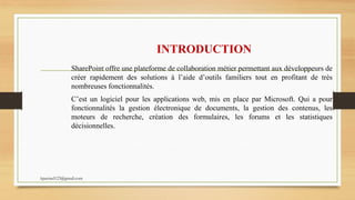 INTRODUCTION
SharePoint offre une plateforme de collaboration métier permettant aux développeurs de
créer rapidement des solutions à l’aide d’outils familiers tout en profitant de très
nombreuses fonctionnalités.
C’est un logiciel pour les applications web, mis en place par Microsoft. Qui a pour
fonctionnalités la gestion électronique de documents, la gestion des contenus, les
moteurs de recherche, création des formulaires, les forums et les statistiques
décisionnelles.
kparmel123@gmail.com
 