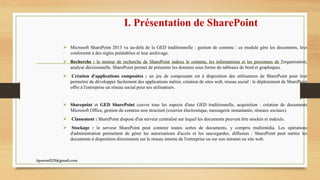 I. Présentation de SharePoint
 Microsoft SharePoint 2013 va au-delà de la GED traditionnelle : gestion de contenu : ce module gère les documents, leur
conformité à des règles préétablies et leur archivage.
 Recherche : le moteur de recherche de SharePoint indexe le contenu, les informations et les personnes de l'organisation,
analyse décisionnelle. SharePoint permet de présenter les données sous forme de tableaux de bord et graphiques.
 Création d'applications composites : un jeu de composants est à disposition des utilisateurs de SharePoint pour leur
permettre de développer facilement des applications métier, création de sites web, réseau social : le déploiement de SharePoint
offre à l'entreprise un réseau social pour ses utilisateurs.
 Sharepoint et GED SharePoint couvre tous les aspects d'une GED traditionnelle, acquisition : création de documents
Microsoft Office, gestion du contenu non structuré (courrier électronique, messagerie instantanée, réseaux sociaux).
 Classement : SharePoint dispose d'un serveur centralisé sur lequel les documents peuvent être stockés et indexés.
 Stockage : le serveur SharePoint peut contenir toutes sortes de documents, y compris multimédia. Les opérations
d'administration permettent de gérer les autorisations d'accès et les sauvegardes, diffusion : SharePoint peut mettre les
documents à disposition directement sur le réseau interne de l'entreprise ou sur son intranet ou site web.
kparmel123@gmail.com
 