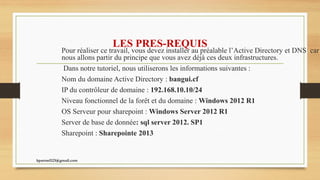 LES PRES-REQUIS
Pour réaliser ce travail, vous devez installer au préalable l’Active Directory et DNS car
nous allons partir du principe que vous avez déjà ces deux infrastructures.
Dans notre tutoriel, nous utiliserons les informations suivantes :
Nom du domaine Active Directory : bangui.cf
IP du contrôleur de domaine : 192.168.10.10/24
Niveau fonctionnel de la forêt et du domaine : Windows 2012 R1
OS Serveur pour sharepoint : Windows Server 2012 R1
Server de base de donnée: sql server 2012. SP1
Sharepoint : Sharepointe 2013
kparmel123@gmail.com
 