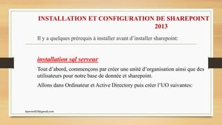 INSTALLATION ET CONFIGURATION DE SHAREPOINT
2013
Il y a quelques prérequis à installer avant d’installer sharepoint:
installation sql serveur
Tout d’abord, commençons par créer une unité d’organisation ainsi que des
utilisateurs pour notre base de donnée et sharepoint.
Allons dans Ordinateur et Active Directory puis créer l’UO suivantes:
kparmel123@gmail.com
 