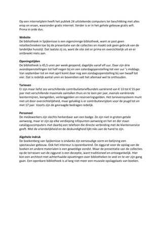 Op een internetplein heeft het publiek 24 uitstekende computers ter beschikking met alles
erop en eraan, waaronder gratis internet. Verder is er in het gehele gebouw gratis wifi.
Prima in orde dus.

Website
De bibliotheek in Spijkenisse is een eigenzinnige bibliotheek, want ze past geen
retailtechnieken toe bij de presentatie van de collecties en maakt ook geen gebruik van de
landelijke huisstijl. Dat laatste zij zo, want de site ziet er prima en overzichtelijk uit en er
ontbreekt niets aan.

Openingstijden
De bibliotheek is 45,5 uren per week geopend, dagelijks vanaf elf uur. Daar zijn drie
avondopenstellingen tot half negen bij en een zaterdagopenstelling tot vier uur ’s middags.
Van september tot en met april komt daar nog een zondagsopenstelling bij van twaalf tot
vier. Dat is redelijk aantal uren en bovendien valt het allemaal wel te onthouden.

Tarieven
Er zijn maar liefst zes verschillende contributietariefbundels variërend van € 13 tot € 55 per
jaar met verschillende maximale aantallen thuis en te leen per jaar, evenals variërende
leentermijnen, leengelden, verlenggelden en reserveringsgelden. Het tarievensysteem munt
niet uit door overzichtelijkheid, maar gelukkig is er contributievrijdom voor de jeugd tot en
met 17 jaar. Voorts zijn de gevraagde bedragen redelijk.

Personeel
De medewerkers zijn slechts herkenbaar aan een badge. Ze zijn niet in groten getale
aanwezig, maar er zijn op elke verdieping infopunten aanwezig en her en der staan
cataloguscomputers met daarbij een telefoon die directe verbinding met de klantenservice
geeft. Met de vriendelijkheid en de deskundigheid lijkt niks aan de hand te zijn.

Algehele indruk
De boekenberg van Spijkenisse is ondanks zijn eenvoudige vorm en belijning een
spectaculair gebouw. Ook het interieur is opzienbarend. De ziggurat voor de opslag van de
boeken en andere materialen is een geweldige vondst. Maar de presentatie van de collecties
op de terrassen van de ziggurat is een deceptie, want traditioneel en ontoegankelijk. Hier
kon een architect met achterhaalde opvattingen over bibliotheken te veel en te ver zijn gang
gaan. Een openbare bibliotheek is al lang niet meer een museale opslagplaats van boeken.
 