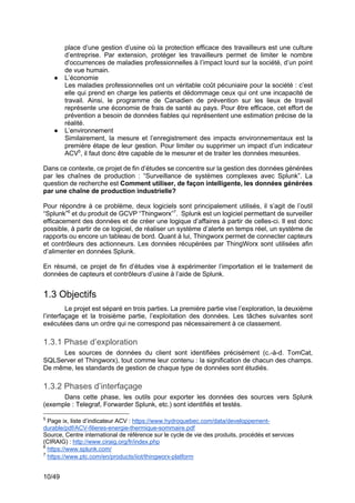 10/49
place d’une gestion d’usine où la protection efficace des travailleurs est une culture
d’entreprise. Par extension, protéger les travailleurs permet de limiter le nombre
d'occurrences de maladies professionnelles à l’impact lourd sur la société, d’un point
de vue humain.
● L’économie
Les maladies professionnelles ont un véritable coût pécuniaire pour la société : c’est
elle qui prend en charge les patients et dédommage ceux qui ont une incapacité de
travail. Ainsi, le programme de Canadien de prévention sur les lieux de travail
représente une économie de frais de santé au pays. Pour être efficace, cet effort de
prévention a besoin de données fiables qui représentent une estimation précise de la
réalité.
● L’environnement
Similairement, la mesure et l’enregistrement des impacts environnementaux est la
première étape de leur gestion. Pour limiter ou supprimer un impact d’un indicateur
ACV5
, il faut donc être capable de le mesurer et de traiter les données mesurées.
Dans ce contexte, ce projet de fin d’études se concentre sur la gestion des données générées
par les chaînes de production : “Surveillance de systèmes complexes avec Splunk”. La
question de recherche est Comment utiliser, de façon intelligente, les données générées
par une chaîne de production industrielle?
Pour répondre à ce problème, deux logiciels sont principalement utilisés, il s’agit de l’outil
“Splunk”6
et du produit de GCVP “Thingworx”7
. Splunk est un logiciel permettant de surveiller
efficacement des données et de créer une logique d’affaires à partir de celles-ci. Il est donc
possible, à partir de ce logiciel, de réaliser un système d’alerte en temps réel, un système de
rapports ou encore un tableau de bord. Quant à lui, Thingworx permet de connecter capteurs
et contrôleurs des actionneurs. Les données récupérées par ThingWorx sont utilisées afin
d’alimenter en données Splunk.
En résumé, ce projet de fin d’études vise à expérimenter l’importation et le traitement de
données de capteurs et contrôleurs d’usine à l’aide de Splunk.
1.3 Objectifs
Le projet est séparé en trois parties. La première partie vise l’exploration, la deuxième
l’interfaçage et la troisième partie, l’exploitation des données. Les tâches suivantes sont
exécutées dans un ordre qui ne correspond pas nécessairement à ce classement.
1.3.1 Phase d’exploration
Les sources de données du client sont identifiées précisément (c.-à-d. TomCat,
SQLServer et Thingworx), tout comme leur contenu : la signification de chacun des champs.
De même, les standards de gestion de chaque type de données sont étudiés.
1.3.2 Phases d’interfaçage
Dans cette phase, les outils pour exporter les données des sources vers Splunk
(exemple : Telegraf, Forwarder Splunk, etc.) sont identifiés et testés.
5
Page ix, liste d’indicateur ACV : https://www.hydroquebec.com/data/developpement-
durable/pdf/ACV-filieres-energie-thermique-sommaire.pdf
Source, Centre international de référence sur le cycle de vie des produits, procédés et services
(CIRAIG) : http://www.ciraig.org/fr/index.php
6
https://www.splunk.com/
7
https://www.ptc.com/en/products/iiot/thingworx-platform
 
