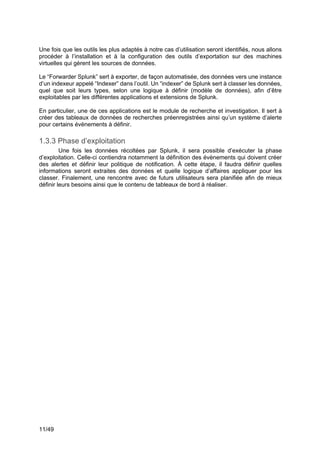 11/49
Une fois que les outils les plus adaptés à notre cas d’utilisation seront identifiés, nous allons
procéder à l’installation et à la configuration des outils d’exportation sur des machines
virtuelles qui gèrent les sources de données.
Le “Forwarder Splunk” sert à exporter, de façon automatisée, des données vers une instance
d’un indexeur appelé “Indexer” dans l’outil. Un “indexer” de Splunk sert à classer les données,
quel que soit leurs types, selon une logique à définir (modèle de données), afin d’être
exploitables par les différentes applications et extensions de Splunk.
En particulier, une de ces applications est le module de recherche et investigation. Il sert à
créer des tableaux de données de recherches préenregistrées ainsi qu’un système d’alerte
pour certains évènements à définir.
1.3.3 Phase d’exploitation
Une fois les données récoltées par Splunk, il sera possible d’exécuter la phase
d’exploitation. Celle-ci contiendra notamment la définition des évènements qui doivent créer
des alertes et définir leur politique de notification. À cette étape, il faudra définir quelles
informations seront extraites des données et quelle logique d’affaires appliquer pour les
classer. Finalement, une rencontre avec de futurs utilisateurs sera planifiée afin de mieux
définir leurs besoins ainsi que le contenu de tableaux de bord à réaliser.
 