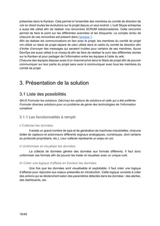 16/49
présentes dans le Kanban. Cela permet à l’ensemble des membres du comité de direction de
voir en direct toutes les évolutions sur le projet depuis un seul endroit. L’outil Skype entreprise
a aussi été utilisé afin de réaliser nos rencontres SCRUM hebdomadaires. Cette rencontre
permet de faire le point sur les différentes avancées et les bloquants. Le compte rendu de
chacune de ces rencontres est présent dans l’annexe 1.
Afin de réaliser les communications en lien avec le projet, les membres du comité de projet
ont utilisé un slack de projet séparé de celui utilisé dans le cadre du comité de direction afin
d’éviter d’envoyer des messages qui seraient inutiles pour certains de ses membres. Azure
DevOps est aussi utilisé à ce niveau-là afin de faire de réaliser le suivi des différentes stories
sur le Kanban et pour partager de l’information entre les équipes à l’aide du wiki.
Chacune des équipes dispose aussi d’un channel privé dans le Slack de projet afin de pouvoir
communiquer sur leur partie du projet sans avoir à communiquer avec tous les membres du
comité de projet.
3. Présentation de la solution
3.1 Liste des possibilités
Q4-I2 Formuler les solutions: Décrivez les options de solutions et celle qui a été préférée:
Formuler diverses solutions pour un problème de génie des technologies de l’information
complexe
3.1.1 Les fonctionnalités à remplir
i/ Collecter les données
Il existe un grand nombre de type et de génération de machines industrielles, chacune
dotée de capteurs et actionneurs différents (signaux analogiques, numériques, dont certains
au protocole propriétaire, etc.). Leur collecte représente un enjeu en soi.
ii/ Uniformiser et visualiser les données
La collecte de données génère des données aux formats différents. Il faut donc
uniformiser ces formats afin de pouvoir les traiter et visualiser avec un unique outil.
iii/ Créer une logique d’affaire en fonction les données
Une fois que les données sont visualisable et exploitable, il faut créer une logique
d’affaires pour répondre aux enjeux présentés en introduction. Cette logique consiste à créer
des actions qui se déclenchent selon des paramètres détectés dans les données : des alertes,
des dashboards, etc.
 