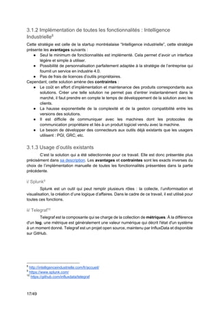 17/49
3.1.2 Implémentation de toutes les fonctionnalités : Intelligence
Industrielle8
Cette stratégie est celle de la startup montréalaise “Intelligence industrielle”, cette stratégie
présente les avantages suivants :
● Seul le minimum de fonctionnalités est implémenté. Cela permet d’avoir un interface
légère et simple à utiliser.
● Possibilité de personnalisation parfaitement adaptée à la stratégie de l’entreprise qui
fournit un service en industrie 4.0.
● Pas de frais de licences d’outils propriétaires.
Cependant, cette solution amène des contraintes :
● Le coût en effort d’implémentation et maintenance des produits correspondants aux
solutions. Créer une telle solution ne permet pas d’entrer instantanément dans le
marché, il faut prendre en compte le temps de développement de la solution avec les
clients.
● La hausse exponentielle de la complexité et de la gestion compatibilité entre les
versions des solutions.
● Il est difficile de communiquer avec les machines dont les protocoles de
communication propriétaire et liés à un produit logiciel vendu avec la machine.
● Le besoin de développer des connecteurs aux outils déjà existants que les usagers
utilisent : PGI, GRC, etc.
3.1.3 Usage d’outils existants
C’est la solution qui a été sélectionnée pour ce travail. Elle est donc présentée plus
précisément dans sa description. Les avantages et contraintes sont les exacts inverses du
choix de l’implémentation manuelle de toutes les fonctionnalités présentées dans la partie
précédente.
i/ Splunk9
Splunk est un outil qui peut remplir plusieurs rôles : la collecte, l’uniformisation et
visualisation, la création d’une logique d’affaires. Dans le cadre de ce travail, il est utilisé pour
toutes ces fonctions.
ii/ Telegraf10
Telegraf est la composante qui se charge de la collection de métriques. À la différence
d'un log, une métrique est généralement une valeur numérique qui décrit l'état d'un système
à un moment donné. Telegraf est un projet open source, maintenu par InfluxData et disponible
sur GitHub.
8
http://intelligenceindustrielle.com/fr/accueil/
9
https://www.splunk.com/
10
https://github.com/influxdata/telegraf
 