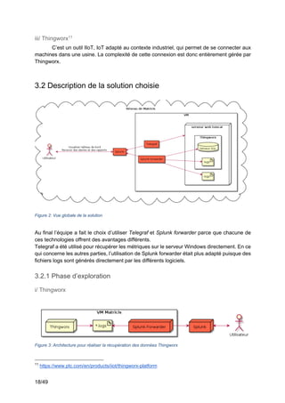 18/49
iii/ Thingworx11
C’est un outil IIoT, IoT adapté au contexte industriel, qui permet de se connecter aux
machines dans une usine. La complexité de cette connexion est donc entièrement gérée par
Thingworx.
3.2 Description de la solution choisie
Figure 2: Vue globale de la solution
Au final l’équipe a fait le choix d’utiliser Telegraf et Splunk forwarder parce que chacune de
ces technologies offrent des avantages différents.
Telegraf a été utilisé pour récupérer les métriques sur le serveur Windows directement. En ce
qui concerne les autres parties, l’utilisation de Splunk forwarder était plus adapté puisque des
fichiers logs sont générés directement par les différents logiciels.
3.2.1 Phase d’exploration
i/ Thingworx
Figure 3: Architecture pour réaliser la récupération des données Thingworx
11
https://www.ptc.com/en/products/iiot/thingworx-platform
 