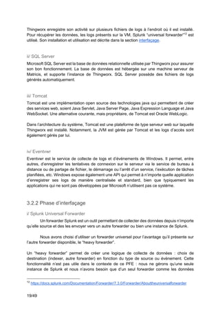 19/49
Thingworx enregistre son activité sur plusieurs fichiers de logs à l’endroit où il est installé.
Pour récupérer les données, les logs présents sur la VM, Splunk “universal forwarder”12
est
utilisé. Son installation et utilisation est décrite dans la section interfaçage.
ii/ SQL Server
Microsoft SQL Server est la base de données relationnelle utilisée par Thingworx pour assurer
son bon fonctionnement. La base de données est hébergée sur une machine serveur de
Matricis, et supporte l’instance de Thingworx. SQL Server possède des fichiers de logs
générés automatiquement.
iii/ Tomcat
Tomcat est une implémentation open source des technologies java qui permettent de créer
des services web, soient Java Servlet, Java Server Page, Java Expression Language et Java
WebSocket. Une alternative courante, mais propriétaire, de Tomcat est Oracle WebLogic.
Dans l’architecture du système, Tomcat est une plateforme de type serveur web sur laquelle
Thingworx est installé. Notamment, la JVM est gérée par Tomcat et les logs d’accès sont
également gérés par lui.
iv/ Eventvwr
Eventvwr est le service de collecte de logs et d’évènements de Windows. Il permet, entre
autres, d’enregistrer les tentatives de connexion sur le serveur via le service de bureau à
distance ou de partage de fichier, le démarrage ou l’arrêt d’un service, l’exécution de tâches
planifiées, etc. Windows expose également une API qui permet à n’importe quelle application
d’enregistrer ses logs de manière centralisée et standard, bien que typiquement les
applications qui ne sont pas développées par Microsoft n’utilisent pas ce système.
3.2.2 Phase d’interfaçage
i/ Splunk Universal Forwarder
Un forwarder Splunk est un outil permettant de collecter des données depuis n’importe
qu’elle source et des les envoyer vers un autre forwarder ou bien une instance de Splunk.
Nous avons choisi d’utiliser un forwarder universel pour l’avantage qu’il présente sur
l’autre forwarder disponible, le “heavy forwarder”.
Un “heavy forwarder” permet de créer une logique de collecte de données : choix de
destination (indexer, autre forwarder) en fonction du type de source ou évènement. Cette
fonctionnalité n’est pas utile dans le contexte de ce PFE : nous ne gérons qu’une seule
instance de Splunk et nous n’avons besoin que d’un seul forwarder comme les données
12
https://docs.splunk.com/Documentation/Forwarder/7.3.0/Forwarder/Abouttheuniversalforwarder
 