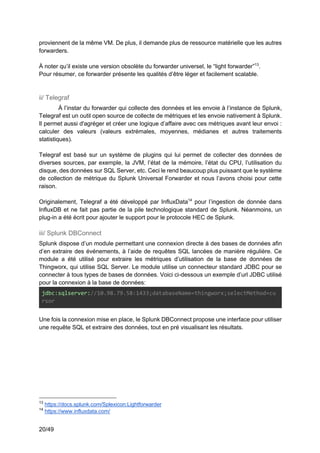20/49
proviennent de la même VM. De plus, il demande plus de ressource matérielle que les autres
forwarders.
À noter qu’il existe une version obsolète du forwarder universel, le “light forwarder”13
.
Pour résumer, ce forwarder présente les qualités d’être léger et facilement scalable.
ii/ Telegraf
À l’instar du forwarder qui collecte des données et les envoie à l’instance de Splunk,
Telegraf est un outil open source de collecte de métriques et les envoie nativement à Splunk.
Il permet aussi d'agréger et créer une logique d’affaire avec ces métriques avant leur envoi :
calculer des valeurs (valeurs extrémales, moyennes, médianes et autres traitements
statistiques).
Telegraf est basé sur un système de plugins qui lui permet de collecter des données de
diverses sources, par exemple, la JVM, l’état de la mémoire, l’état du CPU, l’utilisation du
disque, des données sur SQL Server, etc. Ceci le rend beaucoup plus puissant que le système
de collection de métrique du Splunk Universal Forwarder et nous l’avons choisi pour cette
raison.
Originalement, Telegraf a été développé par InfluxData14
pour l’ingestion de donnée dans
InfluxDB et ne fait pas partie de la pile technologique standard de Splunk. Néanmoins, un
plug-in a été écrit pour ajouter le support pour le protocole HEC de Splunk.
iii/ Splunk DBConnect
Splunk dispose d’un module permettant une connexion directe à des bases de données afin
d’en extraire des événements, à l’aide de requêtes SQL lancées de manière régulière. Ce
module a été utilisé pour extraire les métriques d’utilisation de la base de données de
Thingworx, qui utilise SQL Server. Le module utilise un connecteur standard JDBC pour se
connecter à tous types de bases de données. Voici ci-dessous un exemple d’url JDBC utilisé
pour la connexion à la base de données:
jdbc:sqlserver://10.98.79.58:1433;databaseName=thingworx;selectMethod=cu
rsor
Une fois la connexion mise en place, le Splunk DBConnect propose une interface pour utiliser
une requête SQL et extraire des données, tout en pré visualisant les résultats.
13
https://docs.splunk.com/Splexicon:Lightforwarder
14
https://www.influxdata.com/
 