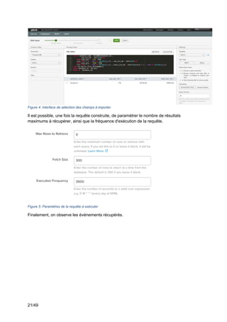 21/49
Figure 4: Interface de sélection des champs à importer
Il est possible, une fois la requête construite, de paramétrer le nombre de résultats
maximums à récupérer, ainsi que la fréquence d'exécution de la requête.
Figure 5: Paramètres de la requête à exécuter
Finalement, on observe les événements récupérés.
 