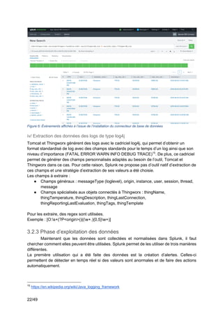 22/49
Figure 6: Événements affichés à l’issue de l’installation du connecteur de base de données
iv/ Extraction des données des logs de type log4j
Tomcat et Thingworx génèrent des logs avec le cadriciel log4j, qui permet d’obtenir un
format standardisé de log avec des champs standards pour le temps d’un log ainsi que son
niveau d’importance (FATAL ERROR WARN INFO DEBUG TRACE)15
. De plus, ce cadriciel
permet de générer des champs personnalisés adaptés au besoin de l’outil, Tomcat et
Thingworx dans ce cas. Pour cette raison, Splunk ne propose pas d’outil natif d’extraction de
ces champs et une stratégie d’extraction de ses valeurs a été choisie.
Les champs à extraire :
● Champs généraux : messageType (loglevel), origin, instance, user, session, thread,
message
● Champs spécialisés aux objets connectés à Thingworx : thingName,
thingTemperature, thingDescription, thingLastConnection,
thingReportingLastEvaluation, thingTags, thingTemplate
Pour les extraire, des regex sont utilisées.
Exemple : [O:s+(?P<origin>()|(w+.){0,5}w+)]
3.2.3 Phase d’exploitation des données
Maintenant que les données sont collectées et normalisées dans Splunk, il faut
chercher comment elles peuvent être utilisées. Splunk permet de les utiliser de trois manières
différentes.
La première utilisation qui a été faite des données est la création d’alertes. Celles-ci
permettent de détecter en temps réel si des valeurs sont anormales et de faire des actions
automatiquement.
15
https://en.wikipedia.org/wiki/Java_logging_framework
 