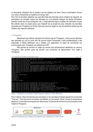 23/49
La deuxième utilisation est la création est les tableaux de bord. Ceux-ci permettent d’avoir
une vision d’ensemble du système en temps réel.
Pour finir la dernière utilisation qui peut être faite des données est la création de rapports. Ils
permettent de compiler toutes les données sur une période statique de temps (trimestre,
période d’exercice d’une entreprise, etc.). Cette dernière façon d’utiliser les données n’a pas
été utilisée dans ce projet parce que l’objectif de ce projet est plus d’étudier les données
produites pas Thingworx en temps réel pour pouvoir réagir en cas de problème plutôt que de
réaliser des rapports statiques.
i/ Thingworx
Maintenant que Splunk récupère les fichiers log de Thingworx, il faut pouvoir générer
des données qui ont du sens afin de pouvoir tester l’ensemble. Cette problématique a été
présentée à Cédric Mélançon qui a réalisé une application en ligne de commande qui
communique avec Thingworx en utilisant son API.
Elle permet de simuler un objet qui envoie des températures aléatoires au serveur
Thingworx. Elle permet aussi de simuler une connexion et déconnexion d’un objet à
Thingworx.
Figure 7: Application de simulation d’objet Thingworx réalisé par Cédric Mélançon
Pour l’utiliser, il faut commencer par connecter un nouvel objet en faisant appel à la commande
“Connect”. Une fois que la connexion est établie, la commande “Send” envoie la température
aléatoire. La dernière commande est “Disconnect” et permet de fermer la communication entre
l’objet et Thingworx.
Figure 8: Architecture pour réaliser la récupération des données liés à l’objet simulé
 