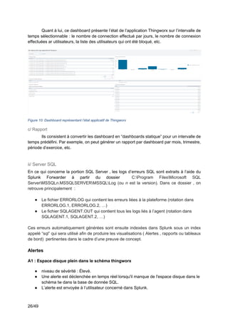 26/49
Quant à lui, ce dashboard présente l’état de l’application Thingworx sur l’intervalle de
temps sélectionnable : le nombre de connection effectué par jours, le nombre de connexion
effectuées ar utilisateurs, la liste des utilisateurs qui ont été bloqué, etc.
Figure 10: Dashboard représentant l’état applicatif de Thingworx
c/ Rapport
Ils consistent à convertir les dashboard en “dashboards statique” pour un intervalle de
temps prédéfini. Par exemple, on peut générer un rapport par dashboard par mois, trimestre,
période d’exercice, etc.
ii/ Server SQL
En ce qui concerne la portion SQL Server , les logs d’erreurs SQL sont extraits à l’aide du
Splunk Forwarder à partir du dossier C:Program FilesMicrosoft SQL
ServerMSSQLn.MSSQLSERVERMSSQLLog (ou n est la version). Dans ce dossier , on
retrouve principalement :
● Le fichier ERRORLOG qui contient les erreurs liées à la plateforme (rotation dans
ERRORLOG.1, ERRORLOG.2, …)
● Le fichier SQLAGENT.OUT qui contient tous les logs liés à l’agent (rotation dans
SQLAGENT.1, SQLAGENT.2, …)
Ces erreurs automatiquement générées sont ensuite indexées dans Splunk sous un index
appelé “sql” qui sera utilisé afin de produire les visualisations ( Alertes , rapports ou tableaux
de bord) pertinentes dans le cadre d’une preuve de concept.
Alertes
A1 : Espace disque plein dans le schéma thingworx
● niveau de sévérité : Élevé.
● Une alerte est déclenchée en temps réel lorsqu'il manque de l'espace disque dans le
schéma tw dans la base de donnée SQL.
● L’alerte est envoyée à l’utilisateur concerné dans Splunk.
 