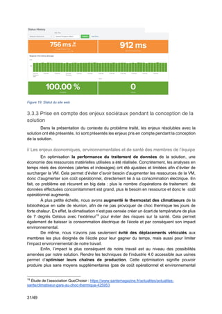 31/49
Figure 19: Statut du site web
3.3.3 Prise en compte des enjeux sociétaux pendant la conception de la
solution
Dans la présentation du contexte du problème traité, les enjeux résolubles avec la
solution ont été présentés. Ici sont présentés les enjeux pris en compte pendant la conception
de la solution.
i/ Les enjeux économiques, environnementales et de santé des membres de l’équipe
En optimisation la performance du traitement de données de la solution, une
économie des ressources matérielles utilisées a été réalisée. Concrètement, les analyses en
temps réels des données (alertes et indexages) ont été ajustées et limitées afin d’éviter de
surcharger la VM. Cela permet d’éviter d’avoir besoin d’augmenter les ressources de la VM,
donc d’augmenter son coût opérationnel, directement lié à sa consommation électrique. En
fait, ce problème est récurent en big data : plus le nombre d’opérations de traitement de
données effectuées concomitamment est grand, plus le besoin en ressource et donc le coût
opérationnel augmente.
À plus petite échelle, nous avons augmenté le thermostat des climatiseurs de la
bibliothèque en salle de réunion, afin de ne pas provoquer de choc thermique les jours de
forte chaleur. En effet, la climatisation n’est pas censée créer un écart de température de plus
de 7 degrés Celsius avec l’extérieur19
pour éviter des risques sur la santé. Cela permet
également de baisser la consommation électrique de l’école et par conséquent son impact
environnemental.
De même, nous n’avons pas seulement évité des déplacements véhiculés aux
membres les plus éloignés de l’école pour leur gagner du temps, mais aussi pour limiter
l’impact environnemental de notre travail.
Enfin, l’impact le plus conséquent de notre travail est au niveau des possibilités
amenées par notre solution. Rendre les techniques de l’industrie 4.0 accessible aux usines
permet d’optimiser leurs chaînes de production. Cette optimisation signifie pouvoir
produire plus sans moyens supplémentaires (pas de coût opérationnel et environnemental
19
Étude de l’association QueChoisir : https://www.santemagazine.fr/actualites/actualites-
sante/climatiseur-gare-au-choc-thermique-425953
 