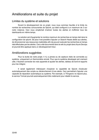 33/49
Améliorations et suite du projet
Limites du système et solutions
Durant le développement de ce projet, nous nous sommes heurtés à la limite du
nombre de recherches concourantes de Splunk, qui était configuré à un maximum de 3 sur
notre instance. Ceci nous empêchait d’activer toutes les alertes et d’afficher tous les
dashboards en même temps.
La solution est d'augmenter le nombre maximum de recherches en temps réel dans la
configuration de splunk. De plus il est possible d’ajouter un Search Heads dédié aux alertes,
de dimensionner ses ressources matérielles afin de pouvoir exécuter les recherches en temps
réel effectuées par les alertes. Ceci a été documenté dans le wiki du projet dans Azure Devops
et pourrait être appliqué dans un développement futur.
Améliorations suggérées
Pour la durée de notre projet, il n’y a jamais eu de capteurs réels de connectés au
système, uniquement un thermomètre simulé. Pour que le système développé soit vraiment
utile, il faudrait connecter de vrais appareils et ajuster les alertes, tableau de bord et rapports
pour les intégrer.
Il serait également intéressant d’explorer la capabilité de Splunk d’exécuter
automatiquement des scripts au déclenchement d’une alerte. Ceci permettrait d’ajouter une
capacité de réparation automatique au système. Par exemple, si Thingworx ne répond plus,
le service Tomcat pourrait automatiquement être redémarré pour rétablir le service.
 
