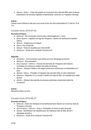 37/49
● @Wajdi + @Nour : Créer des graphs sur l’évolution des méta des BDs dans le temps,
présentation de données ingérées et dashboards, continuer sur l’ingestion des logs
Autres :
Laissez savoir @Baptiste dès que vous aurez le lieu de votre présentation le 7 août en 10 et
11h
Compte-rendu 2019-07-04
Avancée et Enjeux :
● @Massaki : Peu d’avancée comme prévu (déménagement + intra)
● @Jean-Baptiste : Ingestion de logs de Thingworx, création de dashboard et alertes
(démo)
● @Olivier : Analyse pour le rapport
● @Nour: Peu d’avancée
● @Wajdi : Tests de requêtes pour infos de BD
● @Stéphane : Etude de la config de Tomcat et UF
Objectifs :
● @Stéphane : Communication avec @Massaki pour rattrapage et avancer
● @Massaki : Documentation
● @Jean-Baptiste + @Olivier : Avancer les données de Thingworx dans Splunk,
normaliser les champs et intégrer des états de devices
● @Olivier : Essayer d’obtenir une plage horaire plus précise pour la présentation le 7
aout
● @Wajdi + @Nour : Procéder a l’ingestion des données SQL et créer dashboard
● @Baptiste : Regarder s’il y a moyen d’obtenir les logs de SQL via requêtes pour aider
@Wajdi
● @Cédric : Générer des activités de devices pertinentes (notamment perte de
connexion)
Autres :
Deuxième atelier ce lundi
Compte-rendu 2019-06-27
Avancée et Enjeux :
● @Massaki : Demo de metriques et de dashboard dans Splunk sur le serveur web de
Thingworx (Tomcat)
● @Jean-Baptiste + @Olivier + @Nour: Finalisation et rendu du plan de projet
● @Wajdi : Identification de requêtes pour les métriques clés de SQL Server +
rattrapage de @Nour
● @Stéphane : Etude de la config de Tomcat et UF
 