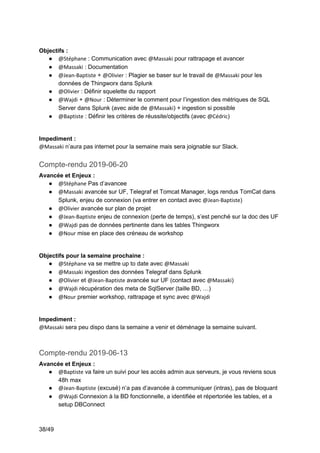38/49
Objectifs :
● @Stéphane : Communication avec @Massaki pour rattrapage et avancer
● @Massaki : Documentation
● @Jean-Baptiste + @Olivier : Plagier se baser sur le travail de @Massaki pour les
données de Thingworx dans Splunk
● @Olivier : Définir squelette du rapport
● @Wajdi + @Nour : Déterminer le comment pour l’ingestion des métriques de SQL
Server dans Splunk (avec aide de @Massaki) + ingestion si possible
● @Baptiste : Définir les critères de réussite/objectifs (avec @Cédric)
Impediment :
@Massaki n’aura pas internet pour la semaine mais sera joignable sur Slack.
Compte-rendu 2019-06-20
Avancée et Enjeux :
● @Stéphane Pas d’avancee
● @Massaki avancée sur UF, Telegraf et Tomcat Manager, logs rendus TomCat dans
Splunk, enjeu de connexion (va entrer en contact avec @Jean-Baptiste)
● @Olivier avancée sur plan de projet
● @Jean-Baptiste enjeu de connexion (perte de temps), s’est penché sur la doc des UF
● @Wajdi pas de données pertinente dans les tables Thingworx
● @Nour mise en place des créneau de workshop
Objectifs pour la semaine prochaine :
● @Stéphane va se mettre up to date avec @Massaki
● @Massaki ingestion des données Telegraf dans Splunk
● @Olivier et @Jean-Baptiste avancée sur UF (contact avec @Massaki)
● @Wajdi récupération des meta de SqlServer (taille BD, …)
● @Nour premier workshop, rattrapage et sync avec @Wajdi
Impediment :
@Massaki sera peu dispo dans la semaine a venir et déménage la semaine suivant.
Compte-rendu 2019-06-13
Avancée et Enjeux :
● @Baptiste va faire un suivi pour les accès admin aux serveurs, je vous reviens sous
48h max
● @Jean-Baptiste (excusé) n’a pas d’avancée à communiquer (intras), pas de bloquant
● @Wajdi Connexion à la BD fonctionnelle, a identifiée et répertoriée les tables, et a
setup DBConnect
 