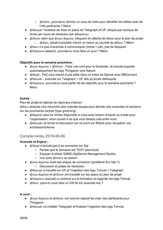 39/49
○ @Cédric, pourras-tu donner un coup de main pour identifier les tables avec de
l’info pertinente ? Merci
● @Massaki Tentative de mise en place de Telegraph et UF, bloqué par manque de
droits (en cours de résolution par @Baptiste)
● @Olivier idem que @Jean-Baptiste, bloquant en attente de retour pour le plan de projet
○ @Alain, serait-il possible d’avoir un retour au courriel de @Nour ? Merci
● @Nour n’a pas d’avancée à communiquer (intras + job), pas de bloquant
● @Stéphane (absent), pourrais-tu nous faire un suivi ? Merci
Objectifs pour la semaine prochaine :
● @Jean-Baptiste + @Olivier : Faire une conf pour le forwarder, et ensuite exporter
automatiquement les logs Thingworx vers Splunk
● @Wajdi : PoC pour import d’une table dans un index de Splunk avec DBConnect
● @Massaki : avancée sur Telegraph + UF dès qu’accès débloqués
● @Stéphane, pourrais-tu nous parler de tes objectifs pour la semaine prochaine ?
Merci
Autres :
Plan de projet en attente de réponses d’@Alain
@Nour propose une rencontre plus orientée équipe pour décider des avancées et solutions
sur les prochaines taches (type grooming)
● @Baptiste peut se rendre disponible si vous avez besoin d’inputs ou d’aide pour
l’organisation, sinon ouvert a ce que vous fassiez cela entre vous
● @Massaki va lancer la discussion sur ce point sur #Slack pour récupérer vos
avis/besoins/envie
Compte-rendu 2019-06-06
Avancée et Enjeux :
● @Wajdi n’arrivait pas à se connecter sur Sql
○ Penser que le domaine est TEST (test.local)
○ Essayer d’utiliser SSMS (SqlServer Management Studio)
○ Voir avec @Cédric au besoin
● @Jean-Baptiste avait des enjeux de connexion (problème flux http ?)
○ Discussion et pistes de résolution
● @Massaki a travaillé sur UF et l’ingestion des logs Tomcat + Telegraph
● @Jean-Baptiste et @Olivier ont travaillé sur les specs du plan de projet
● @Stéphane (excusé) a continué sur la formation et regarder les logs Tomcat
● @Nour, peux-tu nous faire un CR de ton avancée svp ?
A venir :
● @Jean-Baptiste et @Olivier ont comme objectif de créer des dahboards pour
Thingworx
● @Massaki va installer Telegraph et finaliser l’ingestion des logs Tomcat
 