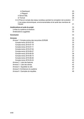 4/49
b/ Dashboard 25
c/ Rapport 26
ii/ Server SQL 26
iii/ Tomcat 29
3.3.3 Prise en compte des enjeux sociétaux pendant la conception de la solution 31
i/ Les enjeux économiques, environnementales et de santé des membres de
l’équipe 31
Améliorations et suite du projet 33
Limites du système et solutions 33
Améliorations suggérées 33
Conclusion 33
Annexes 35
Annexe 1: Compte-rendus des rencontres SCRUM 35
Compte-rendu 2019-07-25 35
Compte-rendu 2019-07-18 35
Compte-rendu 2019-07-11 36
Compte-rendu 2019-07-04 37
Compte-rendu 2019-06-27 37
Compte-rendu 2019-06-20 38
Compte-rendu 2019-06-13 38
Compte-rendu 2019-06-06 39
Compte-rendu 2019-05-23 40
Annexe 2 : Liste des features 42
Annexe 3 : Liste des stories 42
Annexe 4 : Squelette du wiki 46
Annexe 5: Architecture du système 47
Annexe 6 : Exemples de requêtes 48
 