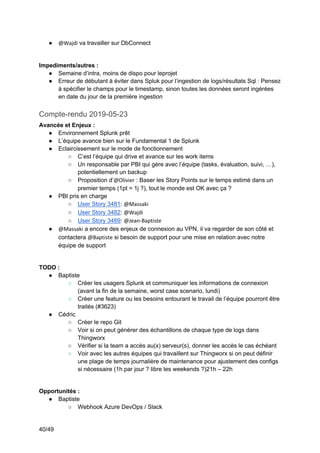 40/49
● @Wajdi va travailler sur DbConnect
Impediments/autres :
● Semaine d’intra, moins de dispo pour leprojet
● Erreur de débutant à éviter dans Spluk pour l’ingestion de logs/résultats Sql : Pensez
à spécifier le champs pour le timestamp, sinon toutes les données seront ingérées
en date du jour de la première ingestion
Compte-rendu 2019-05-23
Avancée et Enjeux :
● Environnement Splunk prêt
● L’équipe avance bien sur le Fundamental 1 de Splunk
● Eclaircissement sur le mode de fonctionnement
○ C’est l’équipe qui drive et avance sur les work items
○ Un responsable par PBI qui gère avec l’équipe (tasks, évaluation, suivi, …),
potentiellement un backup
○ Proposition d’@Olivier : Baser les Story Points sur le temps estimé dans un
premier temps (1pt = 1j ?), tout le monde est OK avec ça ?
● PBI pris en charge
○ User Story 3481: @Massaki
○ User Story 3482: @Wajdi
○ User Story 3489: @Jean-Baptiste
● @Massaki a encore des enjeux de connexion au VPN, il va regarder de son côté et
contactera @Baptiste si besoin de support pour une mise en relation avec notre
équipe de support
TODO :
● Baptiste
○ Créer les usagers Splunk et communiquer les informations de connexion
(avant la fin de la semaine, worst case scenario, lundi)
○ Créer une feature ou les besoins entourant le travail de l’équipe pourront être
traités (#3623)
● Cédric
○ Créer le repo Git
○ Voir si on peut générer des échantillons de chaque type de logs dans
Thingworx
○ Vérifier si la team a accès au(x) serveur(s), donner les accès le cas échéant
○ Voir avec les autres équipes qui travaillent sur Thingworx si on peut définir
une plage de temps journalière de maintenance pour ajustement des configs
si nécessaire (1h par jour ? libre les weekends ?)21h – 22h
Opportunités :
● Baptiste
○ Webhook Azure DevOps / Slack
 