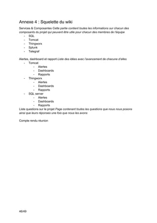 46/49
Annexe 4 : Squelette du wiki
Services & Composantes Cette partie contient toutes les informations sur chacun des
composants du projet qui peuvent être utile pour chacun des membres de l’équipe
- SQL
- Tomcat
- Thingworx
- Splunk
- Telegraf
Alertes, dashboard et rapport Liste des idées avec l’avancement de chacune d’elles
- Tomcat
- Alertes
- Dashboards
- Rapports
- Thingworx
- Alertes
- Dashboards
- Rapports
- SQL server
- Alertes
- Dashboards
- Rapports
Liste questions sur le projet Page contenant toutes les questions que nous nous posons
ainsi que leurs réponses une fois que nous les avons
Compte rendu réunion
 