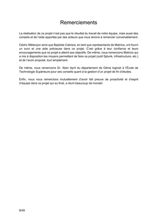 8/49
Remerciements
La réalisation de ce projet n’est pas que le résultat du travail de notre équipe, mais aussi des
conseils et de l’aide apportée par des acteurs que nous tenons à remercier convenablement.
Cédric Mélançon ainsi que Baptiste Cabrera, en tant que représentants de Matricis, ont fourni
un suivi et une aide précieuse dans ce projet. C’est grâce à leur confiance et leurs
encouragements que ce projet a atteint ses objectifs. De même, nous remercions Matricis qui
a mis à disposition les moyens permettant de faire ce projet (outil Splunk, infrastructure, etc.)
et de l’avoir proposé, tout simplement.
De même, nous remercions Dr. Alain April du département de Génie logiciel à l’École de
Technologie Supérieure pour ses conseils quant à la gestion d’un projet de fin d’études.
Enfin, nous nous remercions mutuellement d’avoir fait preuve de proactivité et d’esprit
d’équipe dans ce projet qui au final, a réuni beaucoup de monde!
 