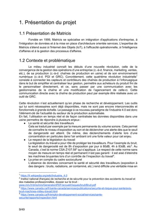 9/49
1. Présentation du projet
1.1 Présentation de Matricis
Fondée en 1999, Matricis se spécialise en intégration d'applications d'entreprise, à
l'intégration de données et à la mise en place d'architecture orientée services. L'expertise de
Matricis s'étend aussi à l'Internet des Objets (IoT), à l'efficacité opérationnelle, à l'intelligence
d'affaires et à la gestion des processus d'affaires.
1.2 Contexte et problématique
Le milieu industriel connaît les débuts d’une nouvelle révolution, celle de la
convergence de la gestion des opérations d’une entreprise (c.-à-d. finance, marketing, ventes,
etc.), de sa production (c.-à-d. chaînes de production en usine) et de son environnement
numérique (c.-à-d. PGI et GRC). Concrètement, cette quatrième révolution industrielle1
consiste à connecter les capteurs et contrôleurs des chaînes de production à l’infonuagique
dans le but de simplifier et centraliser leur gestion, permettre aux acheteurs du produit fini de
le personnaliser directement, et ce, sans passer par une communication avec les
gestionnaires de la chaîne et une modification de l’agencement de celle-ci. Cette
communication directe avec la chaîne de production peut par exemple être réalisée avec un
outil de GRC.
Cette révolution n’est actuellement qu’en phase de recherche et développement. Les outils
qui lui sont nécessaires sont déjà disponibles, mais ne sont pas encore interconnectés et
fonctionnels à grande échelle. Le passage à ce nouveau paradigme de l’industrie 4.0 est donc
l’élément-clé de l’actualité du secteur de la production automatisée.
En fait, l’utilisation en temps réel et de façon centralisée les données disponibles dans une
usine permettra de répondre à plusieurs enjeux :
● La santé et sécurité des travailleurs
Cela se traduit par exemple par la mesure permanente du volume sonore. Cela permet
de connaître le niveau d’exposition au son et de déclencher une alerte dès que le seuil
de dangerosité est atteint. De même, des déclenchements d’alerte lors d’une
concentration en particules dans l’air ambiant ont une forte valeur pour cet enjeu.
● Le respect de la législation du travail
La législation du travail a pour rôle de protéger les travailleurs. Pour l’exemple du bruit,
le seuil de dangerosité est de 8h d’exposition par jour à 80dB, 4h à 83dB, etc2
. Au
Canada, c’est la norme CSA Z107.583
qui s’applique. Le respect de cette norme sans
moyen de mesure en temps réel et permanent n’est pas garanti : il est aisé d’éteindre
les machines bruyantes lors d’un contrôle de l’inspection du travail4
.
● La prise en compte du cadre socioculturel
L’absence de données concernant la santé et sécurité des travailleurs (exposition à
des dangers : bruits, radiations, air contaminé, etc.) rend difficile une véritable mise en
1
https://fr.wikipedia.org/wiki/Industrie_4.0
2
Institut national (français) de recherche et de sécurité pour la prévention des accidents du travail et
des maladies professionnelles, dossier sur le bruit :
www.inrs.fr/dms/inrs/GenerationPDF/accueil/risques/bruit/Bruit.pdf
3
https://www.canada.ca/fr/sante-canada/services/publications/securite-et-risque-pour-sante/avis-
bruit-machines-milieu-travail.html
4
https://www.canada.ca/fr/emploi-developpement-social/services/sante-
securite/rapports/inspection.html
 