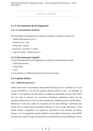 Mohamed Bouhamed - Rapport de stage – 1ére année génie Informatique - Année
2014/2015
10
CHAPITRE 4 : Réalisation
4.1. L’environnement de développement
4.1.1. L’environnement matériel :
Pour développer cette application j’ai utilisé une machines, configurées comme suit :
Dell inspirons N5110
Go.
640 Go.
i7 2.4 GHz.
pro 8.1
4.1.2. Environnement Logiciel :
Lors du développement de cette application, j’ai utilisé, les outils logiciels suivants:
.
Je vais présenter ces différents logiciels dans la section suivante :
4.2. Logiciels utilisés :
4.2.1. Adobe Dreamweaver :
Adobe Dreamweaver (anciennement Macromedia Dreamweaver) est un éditeur du site web
de type WYSIWYG. Il fut l'un des premiers éditeurs HTML de type « tel affichage, tel
résultat », mais également l'un des premiers à intégrer un gestionnaire du site (Cyber Studio
Go Live étant le premier). Ces innovations l'imposèrent rapidement comme l'un des
principaux éditeurs du site web, aussi bien utilisable par le néophyte que par le professionnel.
Dreamweaver offre deux modes de conception par son menu affichage. L'utilisateur peut
choisir entre un mode création permettant d'effectuer la mise en page directement à l'aide
d'outils simples, comparables à un logiciel de traitement de texte (insertion de tableau,
d'image, etc.). Il est également possible d'afficher et de modifier directement le code (HTML
Ou autre) qui compose la page. On peut passer très facilement d'un mode d'affichage à l'autre,
 