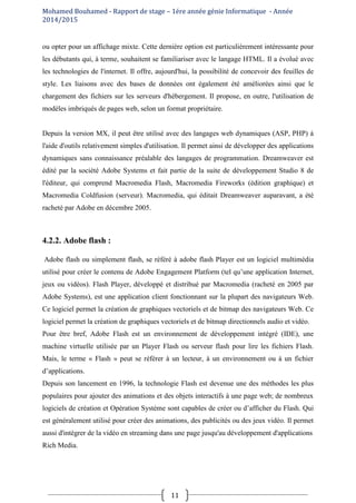 Mohamed Bouhamed - Rapport de stage – 1ére année génie Informatique - Année
2014/2015
11
ou opter pour un affichage mixte. Cette dernière option est particulièrement intéressante pour
les débutants qui, à terme, souhaitent se familiariser avec le langage HTML. Il a évolué avec
les technologies de l'internet. Il offre, aujourd'hui, la possibilité de concevoir des feuilles de
style. Les liaisons avec des bases de données ont également été améliorées ainsi que le
chargement des fichiers sur les serveurs d'hébergement. Il propose, en outre, l'utilisation de
modèles imbriqués de pages web, selon un format propriétaire.
Depuis la version MX, il peut être utilisé avec des langages web dynamiques (ASP, PHP) à
l'aide d'outils relativement simples d'utilisation. Il permet ainsi de développer des applications
dynamiques sans connaissance préalable des langages de programmation. Dreamweaver est
édité par la société Adobe Systems et fait partie de la suite de développement Studio 8 de
l'éditeur, qui comprend Macromedia Flash, Macromedia Fireworks (édition graphique) et
Macromedia Coldfusion (serveur). Macromedia, qui éditait Dreamweaver auparavant, a été
racheté par Adobe en décembre 2005.
4.2.2. Adobe flash :
Adobe flash ou simplement flash, se référé à adobe flash Player est un logiciel multimédia
utilisé pour créer le contenu de Adobe Engagement Platform (tel qu’une application Internet,
jeux ou vidéos). Flash Player, développé et distribué par Macromedia (racheté en 2005 par
Adobe Systems), est une application client fonctionnant sur la plupart des navigateurs Web.
Ce logiciel permet la création de graphiques vectoriels et de bitmap des navigateurs Web. Ce
logiciel permet la création de graphiques vectoriels et de bitmap directionnels audio et vidéo.
Pour être bref, Adobe Flash est un environnement de développement intégré (IDE), une
machine virtuelle utilisée par un Player Flash ou serveur flash pour lire les fichiers Flash.
Mais, le terme « Flash » peut se référer à un lecteur, à un environnement ou à un fichier
d’applications.
Depuis son lancement en 1996, la technologie Flash est devenue une des méthodes les plus
populaires pour ajouter des animations et des objets interactifs à une page web; de nombreux
logiciels de création et Opération Système sont capables de créer ou d’afficher du Flash. Qui
est généralement utilisé pour créer des animations, des publicités ou des jeux vidéo. Il permet
aussi d'intégrer de la vidéo en streaming dans une page jusqu'au développement d'applications
Rich Media.
 