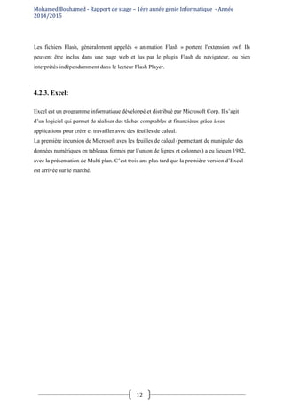 Mohamed Bouhamed - Rapport de stage – 1ére année génie Informatique - Année
2014/2015
12
Les fichiers Flash, généralement appelés « animation Flash » portent l'extension swf. Ils
peuvent être inclus dans une page web et lus par le plugin Flash du navigateur, ou bien
interprétés indépendamment dans le lecteur Flash Player.
4.2.3. Excel:
Excel est un programme informatique développé et distribué par Microsoft Corp. Il s’agit
d’un logiciel qui permet de réaliser des tâches comptables et financières grâce à ses
applications pour créer et travailler avec des feuilles de calcul.
La première incursion de Microsoft aves les feuilles de calcul (permettant de manipuler des
données numériques en tableaux formés par l’union de lignes et colonnes) a eu lieu en 1982,
avec la présentation de Multi plan. C’est trois ans plus tard que la première version d’Excel
est arrivée sur le marché.
 