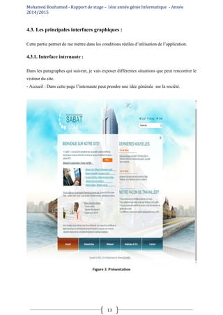 Mohamed Bouhamed - Rapport de stage – 1ére année génie Informatique - Année
2014/2015
13
4.3. Les principales interfaces graphiques :
Cette partie permet de me mettre dans les conditions réelles d’utilisation de l’application.
4.3.1. Interface internaute :
Dans les paragraphes qui suivent, je vais exposer différentes situations que peut rencontrer le
visiteur du site.
- Accueil : Dans cette page l’internaute peut prendre une idée générale sur la société.
Figure 3. Présentation
 