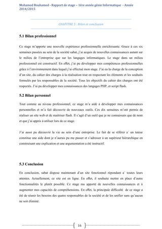 Mohamed Bouhamed - Rapport de stage – 1ére année génie Informatique - Année
2014/2015
16
CHAPITRE 5 : Bilan et conclusion
5.1 Bilan professionnel
Ce stage m’apporte une nouvelle expérience professionnelle enrichissante. Grace à ces six
semaines passées au sein de la société sabat, j’ai acquis de nouvelles connaissances autant sur
le milieu de l’entreprise que sur les langages informatiques. Le stage dans un milieu
professionnel est constructif. En eﬀet, j’ai pu développer mes compétences professionnelles
grâce à l’environnement dans lequel j’ai effectué mon stage. J’ai eu la charge de la conception
d’un site, du cahier des charges à la réalisation tout en respectant les éléments et les souhaits
formulés par les responsables de la société. Tous les objectifs du cahier des charges ont été
respectés. J’ai pu développer mes connaissances des langages PHP, et script flash.
5.2 Bilan personnel
Tout comme au niveau professionnel, ce stage m’a aidé à développer mes connaissances
personnelles et m’a fait découvrir de nouveaux outils. Ces dix semaines m’ont permis de
réaliser un site web et de maitriser flash. Il s’agit d’un outil que je ne connaissais que de nom
et que j’ai appris à utiliser lors de ce stage.
J’ai aussi pu découvrir la vie au sein d’une entreprise. Le fait de se référer a` un tuteur
constitue une aide dont je n’aurais pu me passer et s’adresser à un supérieur hiérarchique en
construisant une explication et une argumentation a été instructif.
5.3 Conclusion
En conclusion, sabat dispose maintenant d’un site fonctionnel répondant a` toutes leurs
attentes. Actuellement, ce site est en ligne. En eﬀet, il souhaite mettre en place d’autre
fonctionnalités le plutôt possible. Ce stage ma apporté de nouvelles connaissances et à
augmenter mes capacités de compréhensions. En eﬀet, la principale difficulté de ce stage a
été de réunir les besoins des quatre responsables de la société et de les unifier sans qu’aucun
ne soit éliminé.
 