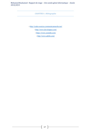 Mohamed Bouhamed - Rapport de stage – 1ére année génie Informatique - Année
2014/2015
17
CHAPITRE 6 : Bibliographie
- http://codes-sources.commentcamarche.net/
- http://www.developpez.com/
- https://www.youtube.com/
- http://www.adobe.com/
 