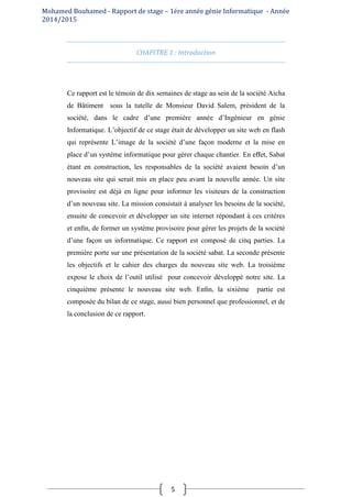 Mohamed Bouhamed - Rapport de stage – 1ére année génie Informatique - Année
2014/2015
5
CHAPITRE 1 : Introduction
Ce rapport est le témoin de dix semaines de stage au sein de la société Aicha
de Bâtiment sous la tutelle de Monsieur David Salem, président de la
société, dans le cadre d’une première année d’Ingénieur en génie
Informatique. L’objectif de ce stage était de développer un site web en flash
qui représente L’image de la société d’une façon moderne et la mise en
place d’un système informatique pour gérer chaque chantier. En eﬀet, Sabat
étant en construction, les responsables de la société avaient besoin d’un
nouveau site qui serait mis en place peu avant la nouvelle année. Un site
provisoire est déjà en ligne pour informer les visiteurs de la construction
d’un nouveau site. La mission consistait à analyser les besoins de la société,
ensuite de concevoir et développer un site internet répondant à ces critères
et enﬁn, de former un système provisoire pour gérer les projets de la société
d’une façon un informatique. Ce rapport est composé de cinq parties. La
première porte sur une présentation de la société sabat. La seconde présente
les objectifs et le cahier des charges du nouveau site web. La troisième
expose le choix de l’outil utilisé pour concevoir développé notre site. La
cinquième présente le nouveau site web. Enﬁn, la sixième partie est
composée du bilan de ce stage, aussi bien personnel que professionnel, et de
la conclusion de ce rapport.
 