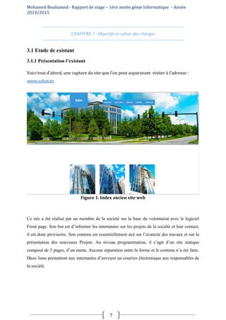 Mohamed Bouhamed - Rapport de stage – 1ére année génie Informatique - Année
2014/2015
7
CHAPITRE 3 : Objectifs et cahier des charges
3.1 Etude de existant
3.1.1 Présentation l’existant
Voici tout d’abord, une capture du site que l’on peut auparavant visiter à l’adresse :
www.sabat.tn
Figure 1. Index ancien site web
Ce site a été réalisé par un membre de la société sur la base du volontariat avec le logiciel
Front page. Son but est d’informer les internautes sur les projets de la société et leur contact,
il est donc provisoire. Son contenu est essentiellement axé sur l’avancée des travaux et sur la
présentation des nouveaux Projets. Au niveau programmation, il s’agit d’un site statique
composé de 5 pages, d’un menu. Aucune séparation entre la forme et le contenu n’a été faite.
Deux liens permettent aux internautes d’envoyer un courrier électronique aux responsables de
la société.
 