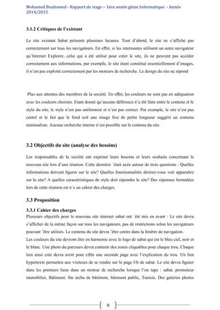 Mohamed Bouhamed - Rapport de stage – 1ére année génie Informatique - Année
2014/2015
8
3.1.2 Critiques de l’existant
Le site existant Sabat présente plusieurs lacunes. Tout d’abord, le site ne s’affiche pas
correctement sur tous les navigateurs. En eﬀet, si les internautes utilisent un autre navigateur
qu’Internet Explorer, celui qui a été utilisé pour créer le site, ils ne peuvent pas accéder
correctement aux informations, par exemple, le site étant constitué essentiellement d’images,
il n’est pas exploité correctement par les moteurs de recherche. Le design du site ne répond
Plus aux attentes des membres de la société. En eﬀet, les couleurs ne sont pas en adéquation
avec les couleurs choisies. Etant donné qu’aucune déférence n’a été faite entre le contenu et le
style du site, le style n’est pas uniformisé et n’est pas correct. Par exemple, le site n’est pas
centré et le fait que le fond soit une image ﬁxe de petite longueur suggéré un contenu
minimaliste. Aucune recherche interne n’est possible sur le contenu du site.
3.2 Objectifs du site (analyse des besoins)
Les responsables de la société ont exprimé leurs besoins et leurs souhaits concernant le
nouveau site lors d’une réunion. Cette dernière ´était axée autour de trois questions : Quelles
informations doivent ﬁgurer sur le site? Quelles fonctionnalités désirez-vous voir apparaître
sur le site? A quelles caractéristiques de style doit répondre le site? Des réponses formulées
lors de cette réunion est n´e un cahier des charges.
3.3 Proposition
3.3.1 Cahier des charges
Plusieurs objectifs pour le nouveau site internet sabat ont ´été mis en avant : Le site devra
s’afficher de la même façon sur tous les navigateurs, pas de restrictions selon les navigateurs
pouvant ˆêtre utilisés. Le contenu du site devra ˆêtre centre dans la fenêtre de navigation.
Les couleurs du site devront être en harmonie avec le logo de sabat qui est le bleu ciel, noir et
le blanc. Une photo du parcours devra contenir des zones cliquables pour chaque trou. Chaque
lien ainsi crée devra avoir pour cible une seconde page avec l’explication du trou. Un lien
hypertexte permettra aux visiteurs de se rendre sur le page f-b de sabat. Le site devra ﬁgurer
dans les premiers liens dans un moteur de recherche lorsque l’on tape : sabat, promoteur
immobilier, Bâtiment, Ste aicha de bâtiment, bâtiment public, Tunisie. Des galeries photos
 