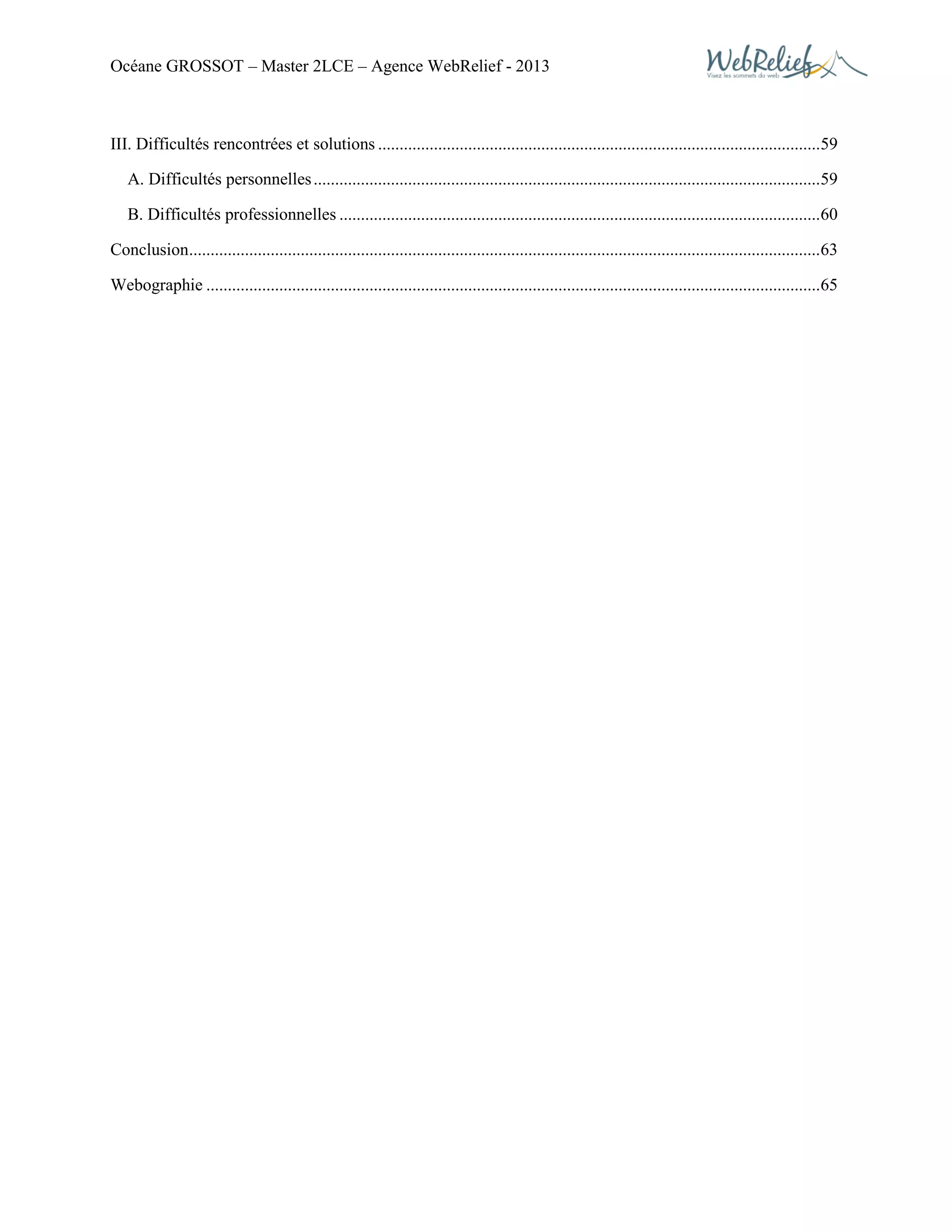 Océane GROSSOT – Master 2LCE – Agence WebRelief - 2013
III. Difficultés rencontrées et solutions .......................................................................................................59
A. Difficultés personnelles......................................................................................................................59
B. Difficultés professionnelles ................................................................................................................60
Conclusion...................................................................................................................................................63
Webographie ...............................................................................................................................................65
 