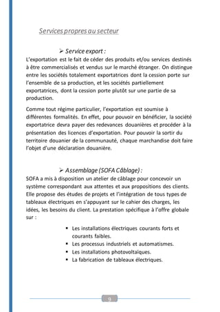 9
Servicespropresau secteur
 Service export :
L’exportation est le fait de céder des produits et/ou services destinés
à être commercialisés et vendus sur le marché étranger. On distingue
entre les sociétés totalement exportatrices dont la cession porte sur
l’ensemble de sa production, et les sociétés partiellement
exportatrices, dont la cession porte plutôt sur une partie de sa
production.
Comme tout régime particulier, l’exportation est soumise à
différentes formalités. En effet, pour pouvoir en bénéficier, la société
exportatrice devra payer des redevances douanières et procéder à la
présentation des licences d’exportation. Pour pouvoir la sortir du
territoire douanier de la communauté, chaque marchandise doit faire
l’objet d’une déclaration douanière.
 Assemblage (SOFA Câblage) :
SOFA a mis à disposition un atelier de câblage pour concevoir un
système correspondant aux attentes et aux propositions des clients.
Elle propose des études de projets et l’intégration de tous types de
tableaux électriques en s’appuyant sur le cahier des charges, les
idées, les besoins du client. La prestation spécifique à l’offre globale
sur :
 Les installations électriques courants forts et
courants faibles.
 Les processus industriels et automatismes.
 Les installations photovoltaïques.
 La fabrication de tableaux électriques.
 