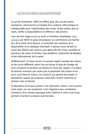 10
LESOUTILSMISÀ MADISPOSITION
Le cas de l’entreprise SOFA ne diffère gère des cas des autres
entreprises commercial ou l’emploi d’un système informatique et
indispensable pour l’optimisation des entrer et des sorties dans le
stock, vérifie la disponibilité et la référence des articles.
Lors de mon stage au j’ai eu accès a l’interface développer (Voir
annexe) par SOFA en guise de proposer au commercial une facilite
lors de la saisie de la facture, la recherche des solutions et la
disponibilité d’un catalogue descriptif, il permet aussi de faire le
suivie des affaires par client ou par agent afin de mieux contrôler le
processus de vente et d’éviter tous problème substantiel de bloquer
le bon déroulement de la vente.
Différemment à l’autre service le services export compte des menus
et des accès différents parmi eux en trouve le taux de change cet
outil comporte la variation du dollars et l’euro par rapport a la valeur
du dirham marocain par raison que le payement des clients et en
euro, aussi bien en trouve une instance qui permet de remplir la
déclaration auprès de la douane cette fiche va être imprimer et
envoyer avec le dossier.
Le deuxième outil que je pense c’est nécessaire d’avoir c’est le porte-
carte visite, car non seulement il est important pour symboliser
l’existence d’un contact physique entre SOFA et le client mais aussi
permet la faciliter la relance commerciale.
 