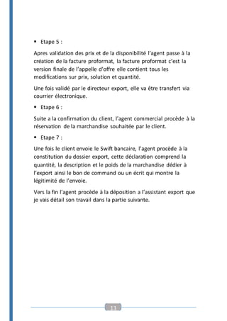 13
 Etape 5 :
Apres validation des prix et de la disponibilité l’agent passe à la
création de la facture proformat, la facture proformat c’est la
version finale de l’appelle d’offre elle contient tous les
modifications sur prix, solution et quantité.
Une fois validé par le directeur export, elle va être transfert via
courrier électronique.
 Etape 6 :
Suite a la confirmation du client, l’agent commercial procède à la
réservation de la marchandise souhaitée par le client.
 Etape 7 :
Une fois le client envoie le Swift bancaire, l’agent procède à la
constitution du dossier export, cette déclaration comprend la
quantité, la description et le poids de la marchandise dédier à
l’export ainsi le bon de command ou un écrit qui montre la
légitimité de l’envoie.
Vers la fin l’agent procède à la déposition a l’assistant export que
je vais détail son travail dans la partie suivante.
 